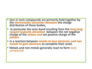 • Ions in ionic compounds are primarily held together by
the electrostatic attraction between the charge
distribution of these bodies,
• In particular the ionic bond resulting from the long long-
ranged Coulomb attraction between the net negative
charge of the anions and net positive charge of the
cations
• In a reaction between metals to lose electrons and non
metals to gain electrons to complete their octet.
• Metals and non-metals generally react to form ionic
compound.
 