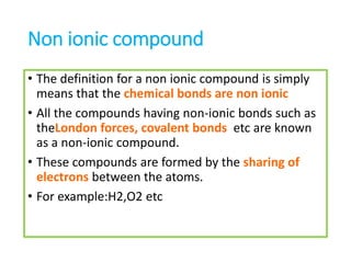 Non ionic compound
• The definition for a non ionic compound is simply
means that the chemical bonds are non ionic
• All the compounds having non-ionic bonds such as
theLondon forces, covalent bonds etc are known
as a non-ionic compound.
• These compounds are formed by the sharing of
electrons between the atoms.
• For example:H2,O2 etc
 