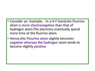 • Consider an. Example.. In a H-F bond,the fluorine
atom is more electronegative than that of
hydrogen atom.The electrons eventually spend
more time at the fluorine atom.
• Hence,this Flourine atom slightly becomes
negative whereas the hydrogen atom tends to
become slightly positive
 