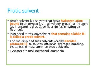 Protic solvent
• protic solvent is a solvent that has a hydrogen atom
bound to an oxygen (as in a hydroxyl group), a nitrogen
(as in an amine group), or fluoride (as in hydrogen
fluoride).
• In general terms, any solvent that contains a labile H+
is called a protic solvent.
• The molecules of such solvents readily donates
protons(H+) to solutes, often via hydrogen bonding.
Water is the most common protic solvent.
• Ex:water,ethanol, methanol, ammonia
 