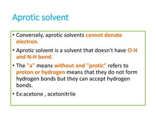 Aprotic solvent
• Conversely, aprotic solvents cannot donate
electron.
• Aprotic solvent is a solvent that doesn't have O-H
and N-H bond.
• The "a" means without and "protic" refers to
proton or hydrogen means that they do not form
hydrogen bonds but they can accept hydrogen
bonds.
• Ex:acetone , acetonitrile
 
