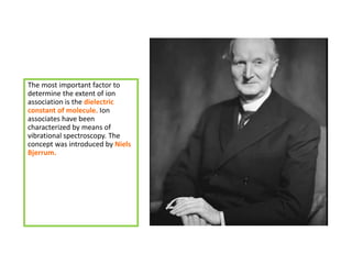 The most important factor to
determine the extent of ion
association is the dielectric
constant of molecule. Ion
associates have been
characterized by means of
vibrational spectroscopy. The
concept was introduced by Niels
Bjerrum.
 
