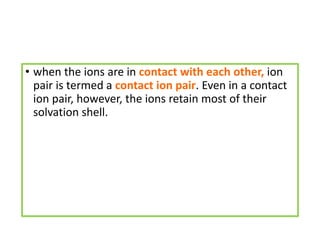 • when the ions are in contact with each other, ion
pair is termed a contact ion pair. Even in a contact
ion pair, however, the ions retain most of their
solvation shell.
 