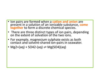 • Ion pairs are formed when a cation and anion are
present in a solution of an ionizable substance, come
together to form a discrete chemical species.
• There are three distinct types of ion pairs, depending
on the extent of solvation of the two ions.
• For example, magnesium sulphate exists as both
contact and solvent-shared ion-pairs in seawater.
• Mg2+(aq) + SO42-(aq) ⇌ Mg(SO4)(aq)
 