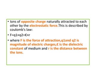 • Ions of opposite charge naturally attracted to each
other by the electrostatic force.This is described by
coulomb's law:
• F=q1×q2÷€×r
• where F is the force of attraction,q1and q2 is
magnitude of electric charges,€ is the dielectric
constant of medium and r is the distance between
the ions.
 
