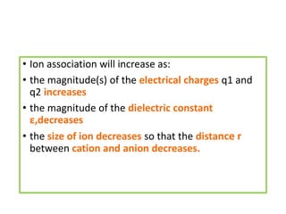 • Ion association will increase as:
• the magnitude(s) of the electrical charges q1 and
q2 increases
• the magnitude of the dielectric constant
ε,decreases
• the size of ion decreases so that the distance r
between cation and anion decreases.
 