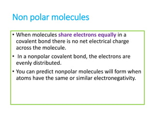 Non polar molecules
• When molecules share electrons equally in a
covalent bond there is no net electrical charge
across the molecule.
• In a nonpolar covalent bond, the electrons are
evenly distributed.
• You can predict nonpolar molecules will form when
atoms have the same or similar electronegativity.
 