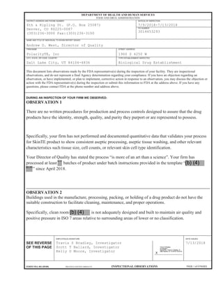 PAGE 1 of 5 PAGES
DEPARTMENT OF HEALTH AND HUMAN SERVICES
FOOD AND DRUG ADMINISTRATION
DISTRICT ADDRESS AND PHONE NUMBER DATE(S) OF INSPECTION
6th & Kipling St. (P.O. Box 25087)
Denver, CO 80225-0087
(303)236-3000 Fax:(303)236-3100
7/9/2018-7/13/2018
FEI NUMBER
3014453293
NAME AND TITLE OF INDIVIDUAL TO WHOM REPORT ISSUED
Andrew D. West, Director of Quality
FIRM NAME STREET ADDRESS
PolarityTE, Inc 1960 S 4250 W
CITY, STATE, ZIP CODE, COUNTRY TYPE ESTABLISHMENT INSPECTED
Salt Lake City, UT 84104-4836 Biological Drug Establishment
EMPLOYEE(S) SIGNATURE DATE ISSUED
SEE REVERSE
OF THIS PAGE
Travis S Bradley, Investigator
Scott T Ballard, Investigator
Kelly D Moore, Investigator
ʖ
X
7/13/2018
FORM FDA 483 (09/08) PREVIOUS EDITION OBSOLETE INSPECTIONAL OBSERVATIONS
This document lists observations made by the FDA representative(s) during the inspection of your facility. They are inspectional
observations, and do not represent a final Agency determination regarding your compliance. If you have an objection regarding an
observation, or have implemented, or plan to implement, corrective action in response to an observation, you may discuss the objection or
action with the FDA representative(s) during the inspection or submit this information to FDA at the address above. If you have any
questions, please contact FDA at the phone number and address above.
DURING AN INSPECTION OF YOUR FIRM WE OBSERVED:
OBSERVATION 1
There are no written procedures for production and process controls designed to assure that the drug
products have the identity, strength, quality, and purity they purport or are represented to possess.
Specifically, your firm has not performed and documented quantitative data that validates your process
for SkinTE product to show consistent aseptic processing, aseptic tissue washing, and other relevant
characteristics such tissue size, cell counts, or relevant skin cell type identification.
Your Director of Quality has stated the process “is more of an art than a science”. Your firm has
processed at least batches of product under batch instructions provided in the template “
” since April 2018.
OBSERVATION 2
Buildings used in the manufacture, processing, packing, or holding of a drug product do not have the
suitable construction to facilitate cleaning, maintenance, and proper operations.
Specifically, clean room is not adequately designed and built to maintain air quality and
positive pressure in ISO 7 areas relative to surrounding areas of lower or no classification.
Travis S Bradley
Investigator
Signed By: Travis S. Bradley -S
Date Signed: 07-13-2018 15:53:34
Travis S Bradley
Investigator
Signed By: Travis S. Bradley -S
Date Signed: 07-13-2018 15:53:34
(b) (4)
(b) (4)
(b) (4)
(b) (4)
 