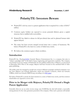 Hindenburg Research December, 7, 2017
PolarityTE: Investors Beware
• PolarityTE’s sole key asset is a patent application that it acquired for a value of $104.7
million.
• Common equity holders are exposed to severe potential dilution given a capital
structure that is saddled with convertibles.
• PolarityTE has failed to release its full pre-clinical data and its planned human trials
appear delayed.
• The entity has been reverse merged several times into a variety of businesses. We
believe PolarityTE is the latest in a series of failed story stocks.
• We believe the common equity is likely worthless.
Introduction
PolarityTE Inc. (Nasdaq:COOL) formerly Majesco Entertainment Inc. is a company that aims to
“induce a paradigm shift” in the field of tissue engineering and regenerative medicine. The company
was formed via reverse merger of PolarityTE into the publicly traded entity of Majesco, as announced
in December 2016. Prior to the merger, Majesco had been focused on the unrelated field of video
game publishing.
The public entity has managed to morph into at least 6 different seemingly unrelated companies over
the years (Majesco was formerly Spinrocket, which was formerly Connectiv, which was formerly
CDBeat, which was formerly SMD Group, according to its SEC page).
We believe PolarityTE is merely the latest iteration in a series of failed story stocks, and that common
shareholders are exposed to severe risks.
Prior to its Merger with Majesco, PolarityTE Owned a Single
Patent Application
Generally when we see an entity reverse merge onto NASDAQ, the deal will include a reasonably
strong pretense for the value generation potential of the company. Often such a pretense will include
 