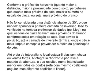 Conforme o gráfico do horizonte (quanto maior a
distância, maior a proximidade com o solo), percebe-se
que quanto mais próximo do solo, maior o número na
escala de cinza, ou seja, mais próximo do branco.
Não foi considerada uma distância abaixo de 30°, o que
não faz aparecer a primeira camada de inversão. Isso foi
verificado na tomada preliminar de dados (pol1.jpg), na
qual os tons de cinza ficavam mais próximos do branco
conforme subia em relação ao solo, isso devido à
poluição, até a camada de inversão térmica, onde o céu é
mais limpo e começa a prevalecer o efeito da polarização
do céu.
Até o dia da fotografia, o local estava 6 dias sem chuva
ou ventos fortes. A fotografia "horizonte pb" teve a
metade da abertura, o que resultou numa intensidade
menor em todos os pontos (reta com mesmo coeficiente
angular, mas diferente coeficiente linear).
 