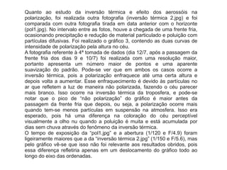 Quanto ao estudo da inversão térmica e efeito dos aerossóis na
polarização, foi realizada outra fotografia (inversão térmica 2.jpg) e foi
comparada com outra fotografia tirada em data anterior com o horizonte
(pol1.jpg). No intervalo entre as fotos, houve a chegada de uma frente fria,
ocasionando precipitação e redução de material particulado e poluição com
partículas difusivas. Foi realizado o gráfico 3, contendo as duas curvas de
intensidade de polarização pela altura no céu.
A fotografia referente à 4ª tomada de dados (dia 12/7, após a passagem da
frente fria dos dias 9 e 10/7) foi realizada com uma resolução maior,
portanto apresenta um número maior de pontos e uma aparente
suavização do padrão. Pode-se ver que em ambos os casos ocorre a
inversão térmica, pois a polarização enfraquece até uma certa altura e
depois volta a aumentar. Esse enfraquecimento é devido às partículas no
ar que refletem a luz de maneira não polarizada, fazendo o céu parecer
mais branco. Isso ocorre na inversão térmica da troposfera, e pode-se
notar que o pico de “não polarização” do gráfico é maior antes da
passagem da frente fria que depois, ou seja, a polarização ocorre mais
quando tem-se menos partículas em suspensão na atmosfera. Isso era
esperado, pois há uma diferença na coloração do céu perceptível
visualmente a olho nu quando a poluição é muita e está acumulada por
dias sem chuva através do fenômeno da inversão térmica.
O tempo de exposição da “pol1.jpg” e a abertura (1/120 e F/4.9) foram
ligeiramente maiores que a da “inversão térmica 2.jpg” (1/150 e F/5.6), mas
pelo gráfico vê-se que isso não foi relevante aos resultados obridos, pois
essa diferença refletiria apenas em um deslocamento do gráfico todo ao
longo do eixo das ordenadas.
 