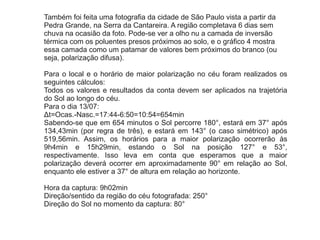 Também foi feita uma fotografia da cidade de São Paulo vista a partir da
Pedra Grande, na Serra da Cantareira. A região completava 6 dias sem
chuva na ocasião da foto. Pode-se ver a olho nu a camada de inversão
térmica com os poluentes presos próximos ao solo, e o gráfico 4 mostra
essa camada como um patamar de valores bem próximos do branco (ou
seja, polarização difusa).
Para o local e o horário de maior polarização no céu foram realizados os
seguintes cálculos:
Todos os valores e resultados da conta devem ser aplicados na trajetória
do Sol ao longo do céu.
Para o dia 13/07:
Δt=Ocas.-Nasc.=17:44-6:50=10:54=654min
Sabendo-se que em 654 minutos o Sol percorre 180°, estará em 37° após
134,43min (por regra de três), e estará em 143° (o caso simétrico) após
519,56min. Assim, os horários para a maior polarização ocorrerão às
9h4min e 15h29min, estando o Sol na posição 127° e 53°,
respectivamente. Isso leva em conta que esperamos que a maior
polarização deverá ocorrer em aproximadamente 90° em relação ao Sol,
enquanto ele estiver a 37° de altura em relação ao horizonte.
Hora da captura: 9h02min
Direção/sentido da região do céu fotografada: 250°
Direção do Sol no momento da captura: 80°
 