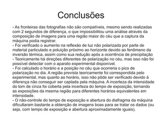 Conclusões
- As fronteiras das fotografias não são compatíveis, mesmo sendo realizadas
com 2 segundos de diferença, o que impossibilitou uma análise através da
composição de imagens para uma região maior do céu que a captura da
máquina podia registrar.
- Foi verificado o aumento na reflexão de luz não polarizada por parte de
material particulado e poluição próximo ao horizonte devido ao fenômeno da
inversão térmica, assim como sua redução após a ocorrência de precipitação
- Teoricamente há direções diferentes de polarização no céu, mas isso não foi
possível detectar com o aparato experimental disponível.
- Foi calculado o horário e a posição no céu que ocorreria o pico de
polarização no dia. A região prevista teoricamente foi correspondida pelo
experimental, mas quanto ao horário, isso não pôde ser verificado devido à
diferença não conseguir ser captada pela máquina. A incerteza da intensidade
do tom de cinza foi coberta pela incerteza do tempo de exposição, tornando
as exposições da mesma região para diferentes horários equivalentes em
intensidade.
- O não-controle do tempo de exposição e abertura do diafragma da máquina
dificultaram bastante a obtenção de imagens boas para se tratar os dados (ou
seja, com tempo de exposição e abertura aproximadamente iguais).
 