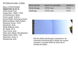 2ª) Fotos em cores - 2 fotos
Nikon COOLPIX3200
2006/07/09 16:32:12
JPEG (8-bit) Fine
Image Size: 2048 x 1536
ConverterLens: None
Focal Length: 5.8mm
Scene Mode: Panorama Assist
Metering Mode: Multi-Pattern
Exposure Comp.: 0 EV
Sensitivity: Auto
White Balance: Auto
AF Mode: AF-S
Tone Comp: Auto
Flash Sync Mode: Not Attached
Digital Zoom Ratio: 1.00
Saturation comp: 0
Sharpening: Auto
Nome da foto tempo de exposição abertura
Horizonte.jpg 1/275.3 sec F/2.8
zenite.jpg 1/275.3 sec F/2.8
foto do zênite (zenite.jpg) à esquerda e do
horizonte (horizonte.jpg) à direita (as nuvens
mostram o encaixe entre as fotos) da 2ª
tomada de dados
 