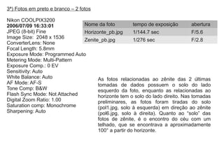 3ª) Fotos em preto e branco – 2 fotos
Nikon COOLPIX3200
2006/07/09 16:33:01
JPEG (8-bit) Fine
Image Size: 2048 x 1536
ConverterLens: None
Focal Length: 5.8mm
Exposure Mode: Programmed Auto
Metering Mode: Multi-Pattern
Exposure Comp.: 0 EV
Sensitivity: Auto
White Balance: Auto
AF Mode: AF-S
Tone Comp: B&W
Flash Sync Mode: Not Attached
Digital Zoom Ratio: 1.00
Saturation comp: Monochrome
Sharpening: Auto
Nome da foto tempo de exposição abertura
Horizonte_pb.jpg 1/144.7 sec F/5.6
Zenite_pb.jpg 1/276 sec F/2.8
As fotos relacionadas ao zênite das 2 últimas
tomadas de dados possuem o solo do lado
esquerdo da foto, enquanto as relacionadas ao
horizonte tem o solo do lado direito. Nas tomadas
preliminares, as fotos foram tiradas do solo
(pol1.jpg, solo à esquerda) em direção ao zênite
(pol6.jpg, solo à direita). Quanto ao “solo” das
fotos de zênite, é o encontro do céu com um
telhado, que se encontrava a aproximadamente
100° a partir do horizonte.
 