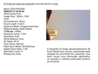 4ª) Foto em cores do horizonte (inversão térmica 2.jpg)
Nikon COOLPIX3200
2006/07/12 16:26:44
JPEG (8-bit) Fine
Image Size: 2048 x 1536
Color
ConverterLens: None
Focal Length: 5.8mm
Exposure Mode: Programmed Auto
Metering Mode: Multi-Pattern
1/150 sec - F/5.6
Exposure Comp.: 0 EV
Sensitivity: Auto
White Balance: Auto
AF Mode: AF-S
Tone Comp: Normal
Flash Sync Mode: Not Attached
Digital Zoom Ratio: 1.00
Saturation comp: 0
Sharpening: Auto
A fotografia foi tirada aproximadamente 48
horas depois das chuvas, ocasionadas pela
chegada de uma frente fria, cessarem. Isso
deve causar uma diminuição significativa
na poluição e material particulado próximo
ao horizonte.
 