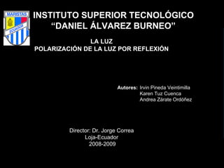 INSTITUTO SUPERIOR TECNOLÓGICO “ DANIEL ÁLVAREZ BURNEO”    LA LUZ  POLARIZACIÓN DE LA LUZ POR REFLEXIÓN        Autores:   Irvin Pineda Veintimilla Karen Tuz Cuenca  Andrea Zárate Ordóñez    Director: Dr. Jorge Correa  Loja-Ecuador  2008-2009 