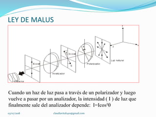 LEY DE MALUS
Cuando un haz de luz pasa a través de un polarizador y luego
vuelve a pasar por un analizador, la intensidad ( I ) de luz que
finalmente sale del analizador depende: I=Icos²
03/07/2018 claudiavital1401@gmail.com
 