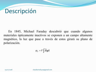 Descripción
En 1845, Michael Faraday descubrió que cuando algunos
materiales ópticamente inactivos se exponen a un campo altamente
magnético, la luz que pase a través de estos girará su plano de
polarización.
F V B di   g
03/07/2018 claudiavital1401@gmail.com
 