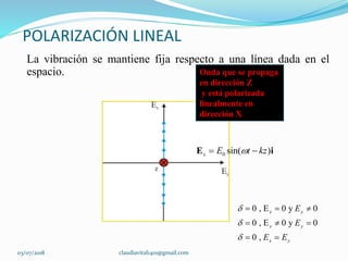 POLARIZACIÓN LINEAL
La vibración se mantiene fija respecto a una línea dada en el
espacio. Onda que se propaga
en dirección Z
y está polarizada
linealmente en
dirección X
0 sin( )x E t kz E i
0 , E 0 y 0
0 , E 0 y 0
0 ,
x y
x y
x y
E
E
E E



  
  
 
03/07/2018 claudiavital1401@gmail.com
 