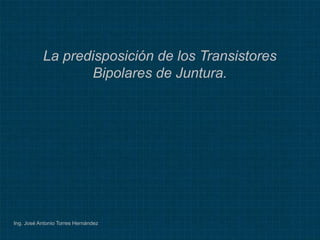 Ing. José Antonio Torres Hernández
La predisposición de los Transistores
Bipolares de Juntura.
 