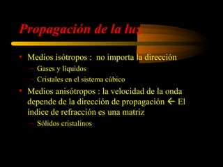 Propagación de la luz
• Medios isótropos : no importa la dirección
                                                         
   – Gases y líquidos                                 D=ε E
   – Cristales en el sistema cúbico
• Medios anisótropos : la velocidad de la onda
  depende de la dirección de propagación  El
  índice de refracción es una matriz
   – Sólidos cristalinos

        ε xx ε xy ε xz         nxx nxy nxz              vxx    v xy   v xz 
                                                    c                      
   ε =  ε yx ε yy ε yz  ⇒ n =  n yx n yy n yz    v = =  v yx   v yy   v yz 
       ε ε ε                  n n n                 n 
          zx   zy   zz         zx zy zz                 v zx   v zy   v zz 
                                                                                
 