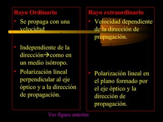 Rayo Ordinario                 Rayo extraordinario
• Se propaga con una           • Velocidad dependiente
  velocidad                      de la dirección de
                     c
              v0 =               propagación.
                     n2
• Independiente de la                  c         c
                                          < ve <
  direccióncomo en                    n2        n1
  un medio isótropo.
• Polarización lineal          • Polarización lineal en
  perpendicular al eje           el plano formado por
  óptico y a la dirección        el eje óptico y la
  de propagación.                dirección de
                                 propagación.
             Ver figura anterior
 