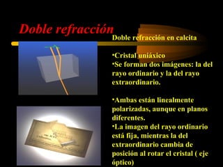Doble refracciónDoble refracción en calcita
                      •Cristal uniáxico
                      •Se forman dos imágenes: la del
                      rayo ordinario y la del rayo
                      extraordinario.

                      •Ambas están linealmente
                      polarizadas, aunque en planos
                      diferentes.
                      •La imagen del rayo ordinario
                      está fija, mientras la del
                      extraordinario cambia de
                      posición al rotar el cristal ( eje
                      óptico)
 