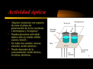 Actividad óptica
•   Algunas sustancias son capaces
    de rotar el plano de
    polarización de la luz incidente
    ( dextrógiras y levógiras)
•   Pueden presentar actividad
    óptica sólo en estado sólido:
    cuarzo, benzil..
•   En todos los estados: azucar,
    alcanfor, ácido tartárico..
•   Puede depender de la
    concentración: ácido láctico,
    levulosa, dextrosa..
 