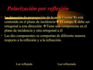 Polarización por reflexión
• La dirección de propagación de la onda (vector S) está
  contenida en el plano de incidencia El campo E debe ser
  ortogonal a esta dirección Tiene una componente  el
                                                    en
  plano de incidencia y otra ortogonal a él E = E⊥ + E||
• Las dos componentes se comportan de diferente manera
  respecto a la reflexión y a la refracción.

       ' n1 cos θ1 − n2 cos θ 2         r           2n1 cos θ1        
      E⊥ =                          E⊥    E⊥ =                          E⊥
             n1 cos θ1 + n2 cos θ 2              n1 cos θ1 + n2 cos θ 2
       ' n1 cos θ 2 − n2 cos θ1         r          2n1 cos θ 2       
      E || =                        E||   E || =                        E||
             n1 cos θ 2 + n2 cos θ1              n1 cos θ 2 + n2 cos θ1

             Luz reflejada                       Luz refractada
 