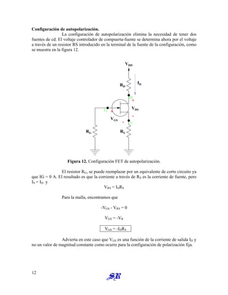Configuración de autopolarización.
La configuración de autopolarización elimina la necesidad de tener dos
fuentes de cd. El voltaje controlador de compuerta-fuente se determina ahora por el voltaje
a través de un resistor RS introducido en la terminal de la fuente de la configuración, como
se muestra en la figura 12.
+
ID
RD
VGS
VDD
G
S
D
VDS
RG RS
-
+
-
Figura 12. Configuración FET de autopolarización.
El resistor RG, se puede reemplazar por un equivalente de corto circuito ya
que IG = 0 A. El resultado es que la corriente a través de RS es la corriente de fuente, pero
IS = ID y
VRS = IDRS
Para la malla, encontramos que
-VGS - VRS = 0
VGS = -VR
VGS = -IDRS
Advierta en este caso que VGS es una función de la corriente de salida ID y
no un valor de magnitud constante como ocurre para la configuración de polarización fija.
12
 