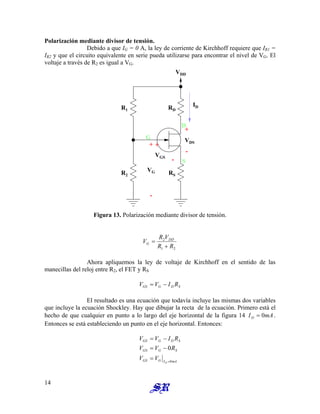Polarización mediante divisor de tensión.
Debido a que IG = 0 A, la ley de corriente de Kirchhoff requiere que IR1 =
IR2 y que el circuito equivalente en serie pueda utilizarse para encontrar el nivel de VG. El
voltaje a través de R2 es igual a VG.
+
ID
RD
VGS
S
D
VDS
RS
VDD
R1
R2
G
VG
-
+
-
+
-
Figura 13. Polarización mediante divisor de tensión.
2
1
2
R
R
V
R
V DD
G
+
=
Ahora apliquemos la ley de voltaje de Kirchhoff en el sentido de las
manecillas del reloj entre R2, el FET y RS
S
D
G
GS R
I
V
V −
=
El resultado es una ecuación que todavía incluye las mismas dos variables
que incluye la ecuación Shockley. Hay que dibujar la recta de la ecuación. Primero está el
hecho de que cualquier en punto a lo largo del eje horizontal de la figura 14 .
Entonces se está estableciendo un punto en el eje horizontal. Entonces:
mA
ID 0
=
mA
I
G
GS
S
G
GS
S
D
G
GS
D
V
V
R
V
V
R
I
V
V
0
0
=
=
−
=
−
=
14
 