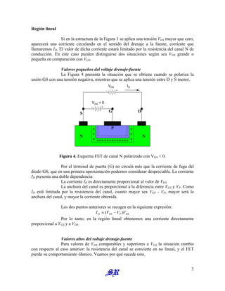 Región lineal
Si en la estructura de la Figura 1 se aplica una tensión VDS mayor que cero,
aparecerá una corriente circulando en el sentido del drenaje a la fuente, corriente que
llamaremos ID. El valor de dicha corriente estará limitado por la resistencia del canal N de
conducción. En este caso pueden distinguirse dos situaciones según sea VDS grande o
pequeña en comparación con VGS.
Valores pequeños del voltaje drenaje-fuente
La Figura 4 presenta la situación que se obtiene cuando se polariza la
unión GS con una tensión negativa, mientras que se aplica una tensión entre D y S menor.
+
+
+
+
+
+ +++++++++++++
N N
G D
S
P
VGS < 0
VDS ID
Figura 4. Esquema FET de canal N polarizado con VGS < 0.
Por el terminal de puerta (G) no circula más que la corriente de fuga del
diodo GS, que en una primera aproximación podemos considerar despreciable. La corriente
ID presenta una doble dependencia:
La corriente ID es directamente proporcional al valor de VDS
La anchura del canal es proporcional a la diferencia entre VGS y VP. Como
ID está limitada por la resistencia del canal, cuanto mayor sea VGS - VP, mayor será la
anchura del canal, y mayor la corriente obtenida.
Los dos puntos anteriores se recogen en la siguiente expresión:
DS
P
GS
D V
V
V
I )
( −
≈
Por lo tanto, en la región lineal obtenemos una corriente directamente
proporcional a VGS y a VDS.
Valores altos del voltaje drenaje-fuente
Para valores de VDS comparables y superiores a VGS la situación cambia
con respecto al caso anterior: la resistencia del canal se convierte en no lineal, y el FET
pierde su comportamiento óhmico. Veamos por qué sucede esto.
3
 