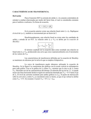 CARACTERÍSTICAS DE TRANSFERENCIA.
Derivación
Para el transistor BJT la corriente de salida IC y la comente controladora de
entrada IB estaban relacionadas por medio del factor beta, el cual se consideraba constante
para el análisis a realizarse. En forma de ecuación,
B
B
C I
I
f
I β
=
= )
(
En la ecuación anterior existe una relación lineal entre IC e IB. Duplíquese
el nivel de IB e IC, también se incrementará por un factor de 2.
Desafortunadamente, esta relación lineal no existe entre las cantidades de
salida y entrada de un FET. La relación entre ID y VGS se define por la ecuación de
Shockley:
2
1 







−
=
P
GS
DSS
D
V
V
I
I
El término cuadrado de la ecuación dará como resultado una relación no
lineal entre ID y VGS, produciendo una curva que crece exponencialmente con el incremento
de los valores de VGS.
Las características de transferencia definidas por la ecuación de Shockley
se mantienen sin afectarse por la red en la que se emplea el dispositivo.
La curva de transferencia puede obtenerse utilizando la ecuación de
Shockley. En la figura 8 se suministran dos gráficas con la escala vertical en miliamperios
para cada gráfica. Una es la gráfica de ID contra VDS, mientras que la otra es de ID contra
VGS. Haciendo uso de las características del drenaje a la derecha del eje de las "y", se puede
trazar una línea horizontal desde la región de saturación denotada por VGS = 0 V hasta el eje
de ID. El nivel de corriente resultante para ambas gráficas es IDSS. El punto de intersección
sobre la curva de ID contra VGS se encontrará como se ilustra, ya que el eje vertical se define
como VGS = 0 V. En resumen: Cuando VGS = 0 V, ID = IDSS.
6
 