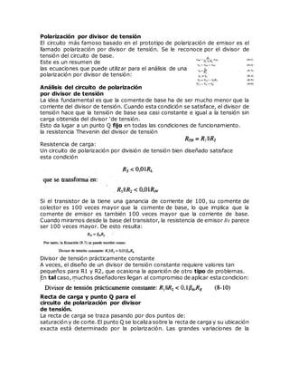 Polarización por divisor de tensión
El circuito más famoso basado en el prototipo de polarización de emisor es el
llamado polarización por divisor de tensión. Se le reconoce por el divisor de
tensión del circuito de base.
Este es un resumen de
las ecuaciones que puede utilizar para el análisis de una
polarización por divisor de tensión:
Análisis del circuito de polarización
por divisor de tensión
La idea fundamental es que la comente de base ha de ser mucho menor que la
corriente del divisor de tensión. Cuando esta condición se satisface, el divisor de
tensión hace que la tensión de base sea casi constante e igual a la tensión sin
carga obtenida del divisor ‘de tensión.
Esto da lugar a un punto Q fijo en todas las condiciones de funcionamiento.
la resistencia Thevenin del divisor de tensión
Resistencia de carga:
Un circuito de polarización por división de tensión bien diseñado satisface
esta condición
Si el transistor de la tiene una ganancia de corriente de 100, su comente de
colector es 100 veces mayor que la comente de base, lo que implica que la
comente de emisor es también 100 veces mayor que la corriente de base.
Cuando mirarnos desde la base del transistor, la resistencia de emisor 𝑅𝜖 parece
ser 100 veces mayor. De esto resulta:
Divisor de tensión prácticamente constante
A veces, el diseño de un divisor de tensión constante requiere valores tan
pequeños para R1 y R2, que ocasiona la aparición de otro tipo de problemas.
En tal caso, muchos diseñadores llegan al compromiso de aplicar esta condicion:
Recta de carga y punto Q para el
circuito de polarización por divisor
de tensión.
La recta de carga se traza pasando por dos puntos de:
saturación y de corte. El punto Q se localiza sobre la recta de carga y su ubicación
exacta está determinado por la polarización. Las grandes variaciones de la
 