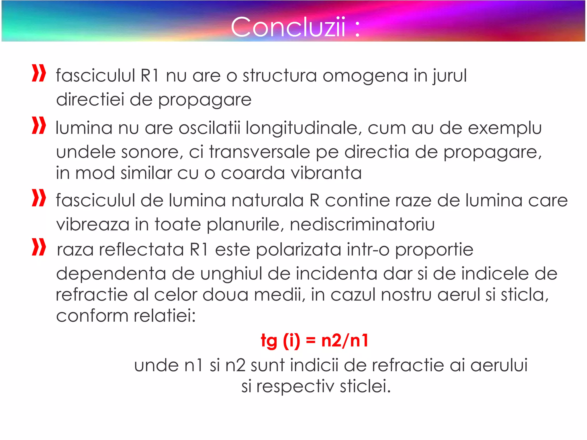 Concluzii : »   fasciculul R1 nu are o structura omogena in jurul  directiei de propagare »   lumina nu are oscilatii longitudinale, cum au de exemplu  undele sonore, ci transversale pe directia de propagare,  in mod similar cu o coarda vibranta »   fasciculul de lumina naturala R contine raze de lumina care  vibreaza in toate planurile, nediscriminatoriu »   raza reflectata R1 este polarizata intr-o proportie  dependenta de unghiul de incidenta dar si de indicele de  refractie al celor doua medii, in cazul nostru aerul si sticla,  conform relatiei: tg (i) = n2/n1 unde n1 si n2 sunt indicii de refractie ai aerului  si respectiv sticlei.  