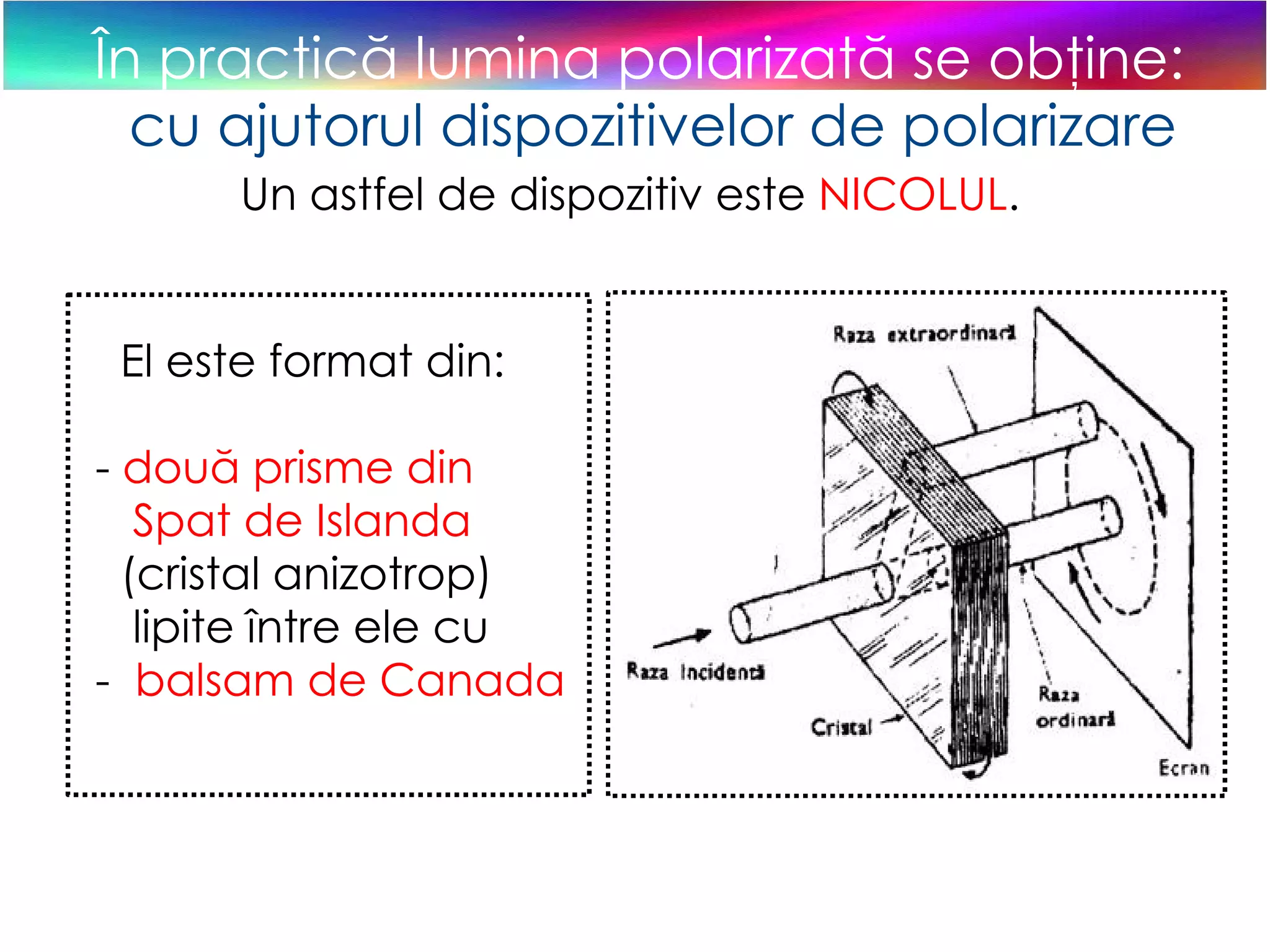 În practică lumina polarizată se obţine: cu ajutorul dispozitivelor de polarizare Un astfel de dispozitiv este  NICOLUL . El este format din: -  două prisme din  Spat de Islanda  (cristal anizotrop)  lipite între ele cu  -  balsam de Canada 