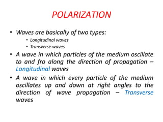 POLARIZATION
• Waves are basically of two types:
• Longitudinal waves
• Transverse waves
• A wave in which particles of the medium oscillate
to and fro along the direction of propagation –
Longitudinal waves
• A wave in which every particle of the medium
oscillates up and down at right angles to the
direction of wave propagation – Transverse
waves
 