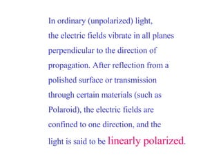 In ordinary (unpolarized) light, the electric fields vibrate in all planes perpendicular to the direction of propagation. After reflection from a polished surface or transmission through certain materials (such as Polaroid), the electric fields are confined to one direction, and the light is said to be  linearly polarized .   