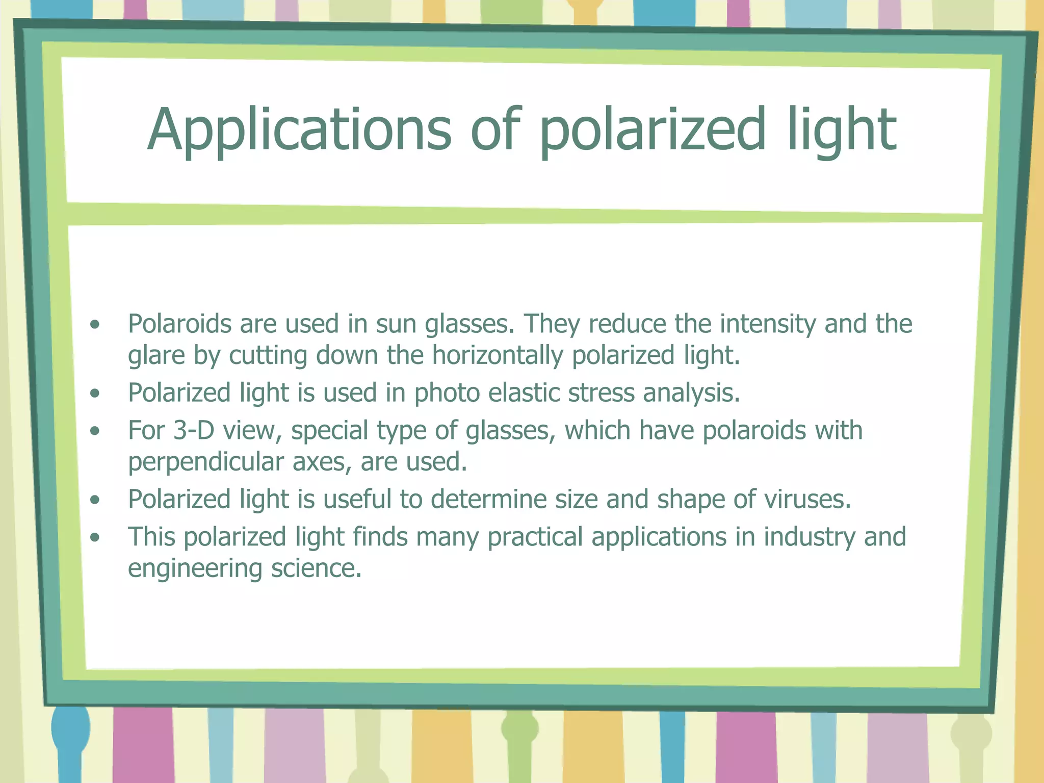 Applications of polarized light
• Polaroids are used in sun glasses. They reduce the intensity and the
glare by cutting down the horizontally polarized light.
• Polarized light is used in photo elastic stress analysis.
• For 3-D view, special type of glasses, which have polaroids with
perpendicular axes, are used.
• Polarized light is useful to determine size and shape of viruses.
• This polarized light finds many practical applications in industry and
engineering science.
 