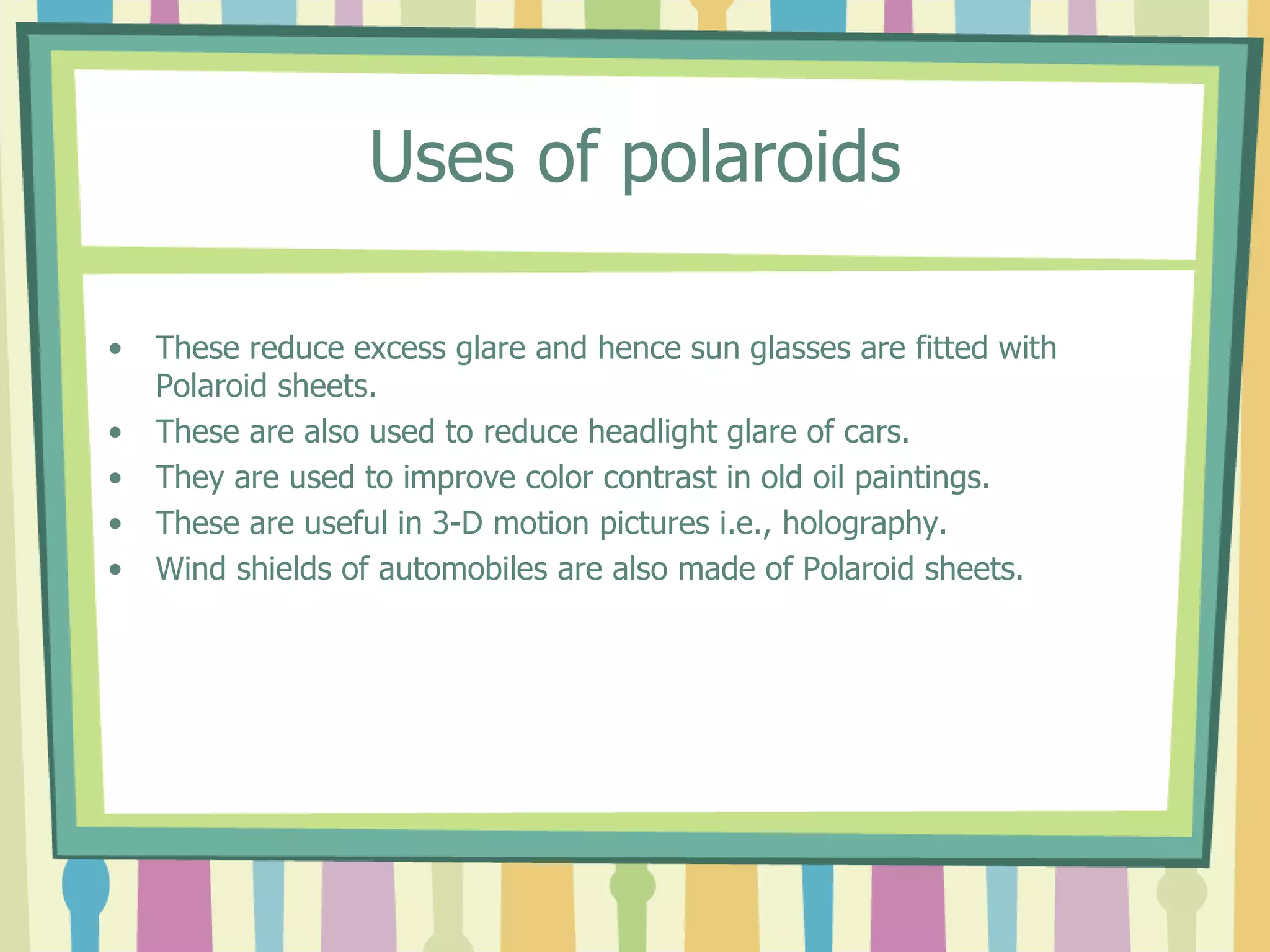 Uses of polaroids
• These reduce excess glare and hence sun glasses are fitted with
Polaroid sheets.
• These are also used to reduce headlight glare of cars.
• They are used to improve color contrast in old oil paintings.
• These are useful in 3-D motion pictures i.e., holography.
• Wind shields of automobiles are also made of Polaroid sheets.
 