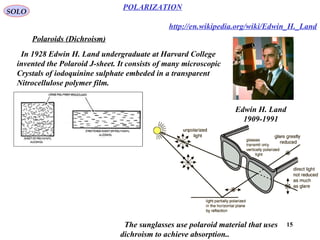15
POLARIZATION
SOLO
Polaroids (Dichroism)
http://en.wikipedia.org/wiki/Edwin_H._Land
Edwin H. Land
1909-1991
In 1928 Edwin H. Land undergraduate at Harvard College
invented the Polaroid J-sheet. It consists of many microscopic
Crystals of iodoquinine sulphate embeded in a transparent
Nitrocellulose polymer film.
The sunglasses use polaroid material that uses
dichroism to achieve absorption..
 