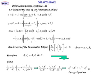32
POLARIZATION
SOLO
Let compute the area of the Polarization Ellipse
( )
( )yyyyy
xxxxx
AzktAEy
AzktAEx
δτδω
δτδω
τ
τ
+=








+−==
+=








+−==
coscos:
coscos:


( ) ( )
( ) ( ) δπτδδτδδ
τδτδτ
π
δ
π
sin2sinsin
2
1
sincos
2
0
2
0
yxyxxyyx
xxyy
AAdAA
dAAdxyArea
=








++−−=
++−==
∫
∫∫

But the area of the Polarization Ellipse is1
22
=








+








η
η
ξ
ξ
A
E
A
E
ηξπ AAArea =
Therefore δηξ sinyx
AAAA =
Using
δηξ
22222
sin
11111








+=+
yx
AAAA δηξ
ηξ
222
22
22
22
sin
1
yx
yx
AA
AA
AA
AA +
=
+ 2222
yx AAAA +=+ ηξ
Energy Equation
Polarization Ellipse (continue – 4)
 