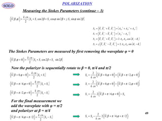 49
POLARIZATION
SOLO
Measuring the Stokes Parameters (continue – 3)
( ) [ ]βϕβϕβϕβ 2sinsin2sincos2cos
2
, 3210 SjSSS
cnk
S +++=

( )
( )
( )
( )xyyPxPxyyx
xyyPxPxyyx
yPxPyyxx
yPxPUPyyxx
AAEEEEjS
AAEEEES
AAEEEES
AAAEEEES
δδ
δδ
−=−=
−=+=
−=−=
++=+=
∗∗
∗∗
∗∗
∗∗
sin2
cos2
3
2
22
1
222
0
The Stokes Parameters are measured by first removing the waveplate φ = 0
( ) [ ]ββϕβ 2sin2cos
2
0, 210 SSS
cnk
S ++==

Now the polarizer is sequentially rotate to β = 0, π/4 and π/2
( ) [ ]10
2
0,0 SS
cnk
S +=== ϕβ

( ) [ ]20
2
0,4/ SS
cnk
S +=== ϕπβ

( ) [ ]10
2
0,2/ SS
cnk
S −=== ϕπβ

For the final measurement we
add the waveplate with φ = π/2
and polarizer at β = π/4
( ) [ ]30
2
2/,4/ SS
cnk
S −=== πϕπβ

( ) ( )[ ]0,2/0,0
2
0 ==+=== ϕπβϕβ SS
cnk
S

( ) ( )[ ]0,2/0,0
2
1 ==−=== ϕπβϕβ SS
cnk
S

( ) 02 0,4/2
2
SS
cnk
S −=== ϕπβ

( )2/,4/2
2
03
πϕπβ ==−= S
cnk
SS

 