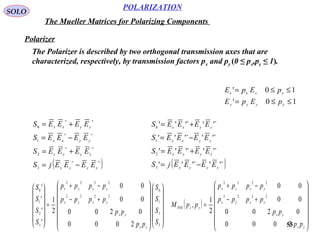 55
POLARIZATION
SOLO
The Mueller Matrices for Polarizing Components
Polarizer
10'
10'
≤≤=
≤≤=
yyyy
xxxx
pEpE
pEpE
The Polarizer is described by two orthogonal transmission axes that are
characterized, respectively, by transmission factors px and py (0 ≤ px,py ≤ 1).
( )∗∗
∗∗
∗∗
∗∗
−=
+=
−=
+=
xyyx
xyyx
yyxx
yyxx
EEEEjS
EEEES
EEEES
EEEES
3
2
1
0
( )∗∗
∗∗
∗∗
∗∗
−=
+=
−=
+=
'''''
'''''
'''''
'''''
3
2
1
0
xyyx
xyyx
yyxx
yyxx
EEEEjS
EEEES
EEEES
EEEES




























+−
−+
=














3
2
1
0
2222
2222
3
2
1
0
2000
0200
00
00
2
1
'
'
'
'
S
S
S
S
pp
pp
pppp
pppp
S
S
S
S
yx
yx
yxyx
yxyx
( )














+−
−+
=
yx
yx
yxyx
yxyx
yxPOL
pp
pp
pppp
pppp
ppM
2000
0200
00
00
2
1
,
2222
2222
 