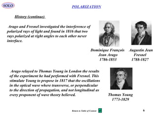 6
POLARIZATION
Arago and Fresnel investigated the interference of
polarized rays of light and found in 1816 that two
rays polarized at right angles to each other never
interface.
SOLO
History (continue)
Dominique François
Jean Arago
1786-1853
Augustin Jean
Fresnel
1788-1827
Arago relayed to Thomas Young in London the results
of the experiment he had performed with Fresnel. This
stimulate Young to propose in 1817 that the oscillations
in the optical wave where transverse, or perpendicular
to the direction of propagation, and not longitudinal as
every proponent of wave theory believed. Thomas Young
1773-1829
Return to Table of Content
 