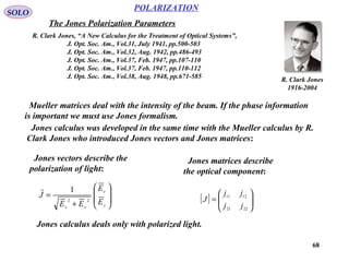 68
POLARIZATION
SOLO
The Jones Polarization Parameters
R. Clark Jones, “A New Calculus for the Treatment of Optical Systems”,
J. Opt. Soc. Am., Vol.31, July 1941, pp.500-503
J. Opt. Soc. Am., Vol.32, Aug. 1942, pp.486-493
J. Opt. Soc. Am., Vol.37, Feb. 1947, pp.107-110
J. Opt. Soc. Am., Vol.37, Feb. 1947, pp.110-112
J. Opt. Soc. Am., Vol.38, Aug. 1948, pp.671-585 R. Clark Jones
1916-2004
Mueller matrices deal with the intensity of the beam. If the phase information
is important we must use Jones formalism.
Jones calculus was developed in the same time with the Mueller calculus by R.
Clark Jones who introduced Jones vectors and Jones matrices:
Jones vectors describe the
polarization of light:
Jones matrices describe
the optical component:








+
=
y
x
yx
E
E
EE
J
22
1
[ ] 





=
2221
1211
jj
jj
J
Jones calculus deals only with polarized light.
 
