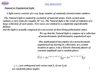 7
POLARIZATIONSOLO
The Natural Light is emitted by excitation of material atoms. Each excited atom
radiates a wave train for roughly 10-8
sec. The Natural light is the result of radiation of a
large collection of such atoms. New waves are emitted in a completely unpredictable
fashion
and the light is actually composed of a succession of short living polarization states.
Natural or Unpolarized Light
A light source consists of a very large number of randomly oriented atoms emitters.
We say that the Natural light is compose of a collection
of monochromatic (polichromatic) unpolarized rays.
One mathematical description of a monochromatic
unpolarized ray moving in z direction, at a certain
location in space, is by a Electric Intensity phasor of
constant amplitude and a random phase:
( ) ( )( ) ( )( )
yx
tzktjtzktj yx
eAeAtE 11
∧
+−
∧
+−
+=
δωδω
zyx 111 ,,
∧∧∧
are orthogonal unit vectors and δx (t) are δy (t)
are randomly phase angles.
 