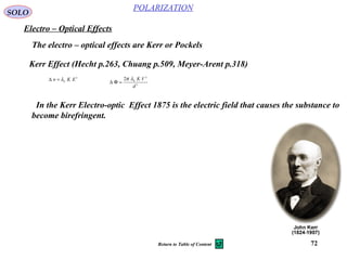 72
POLARIZATION
SOLO
Electro – Optical Effects
Kerr Effect (Hecht p.263, Chuang p.509, Meyer-Arent p.318)
The electro – optical effects are Kerr or Pockels
2
0
EKn λ=∆
2
2
0
2
d
VKλπ
=Φ∆
In the Kerr Electro-optic Effect 1875 is the electric field that causes the substance to
become birefringent.
Return to Table of Content
 