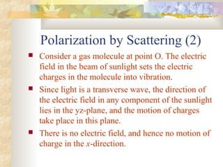 Polarization by Scattering (2)
 Consider a gas molecule at point O. The electric
field in the beam of sunlight sets the electric
charges in the molecule into vibration.
 Since light is a transverse wave, the direction of
the electric field in any component of the sunlight
lies in the yz-plane, and the motion of charges
take place in this plane.
 There is no electric field, and hence no motion of
charge in the x-direction.
 